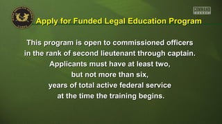This program is open to commissioned officersThis program is open to commissioned officers
in the rank of second lieutenant through captain.in the rank of second lieutenant through captain.
Applicants must have at least two,Applicants must have at least two,
but not more than six,but not more than six,
years of total active federal serviceyears of total active federal service
at the time the training begins.at the time the training begins.
Apply for Funded Legal Education ProgramApply for Funded Legal Education Program
 