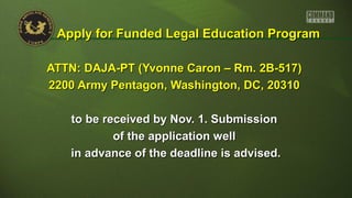 ATTN: DAJA-PT (Yvonne Caron – Rm. 2B-517)ATTN: DAJA-PT (Yvonne Caron – Rm. 2B-517)
2200 Army Pentagon, Washington, DC, 203102200 Army Pentagon, Washington, DC, 20310
to be received by Nov. 1. Submissionto be received by Nov. 1. Submission
of the application wellof the application well
in advance of the deadline is advised.in advance of the deadline is advised.
Apply for Funded Legal Education ProgramApply for Funded Legal Education Program
 