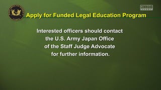 Interested officers should contactInterested officers should contact
the U.S. Army Japan Officethe U.S. Army Japan Office
of the Staff Judge Advocateof the Staff Judge Advocate
for further information.for further information.
Apply for Funded Legal Education ProgramApply for Funded Legal Education Program
 