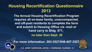 Housing Recertification Questionnaire
2013
The Annual Housing Recertification Program
requires all on-base family, unaccompanied,
and off-post residents to complete the form
and submit to Housing Office via -mail or
hand carry to Bldg. 671,
no later than Sept. 30
For more information: 263-3527/046-407-3527
 