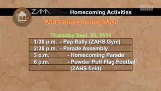 Homecoming Activities 
ZAHS Homecoming Week 
Thursday Sept. 25, 2014 
1:30 p.m. - Pep Rally (ZAHS Gym) 
2:30 p.m. - Parade Assembly 
3 p.m. - Homecoming Parade 
6 p.m. - Powder Puff Flag Football 
(ZAHS field) 
 