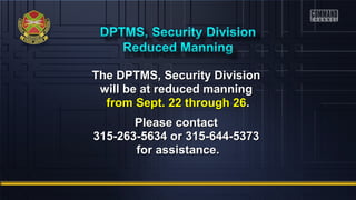 The DPTMS, SSeeccuurriittyy DDiivviissiioonn 
wwiillll bbee aatt rreedduucceedd mmaannnniinngg 
ffrroomm SSeepptt.. 2222 tthhrroouugghh 2266.. 
PPlleeaassee ccoonnttaacctt 
331155--226633--55663344 oorr 331155--664444--55337733 
ffoorr aassssiissttaannccee.. 
 