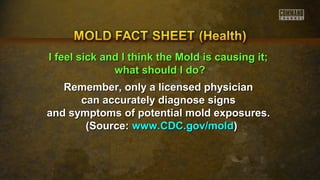 II ffeeeell ssiicckk aanndd II tthhiinnkk tthhee MMoolldd iiss ccaauussiinngg iitt;; 
wwhhaatt sshhoouulldd II ddoo?? 
Remember, only a lliicceennsseedd pphhyyssiicciiaann 
ccaann aaccccuurraatteellyy ddiiaaggnnoossee ssiiggnnss 
aanndd ssyymmppttoommss ooff ppootteennttiiaall mmoolldd eexxppoossuurreess.. 
((SSoouurrccee:: wwwwww..CCDDCC..ggoovv//mmoolldd)) 
 