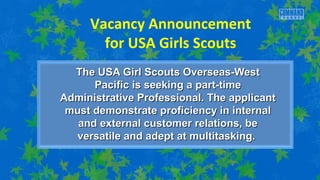 Vacancy Announcement 
for USA Girls Scouts 
The USA Girl SSccoouuttss OOvveerrsseeaass--WWeesstt 
PPaacciiffiicc iiss sseeeekkiinngg aa ppaarrtt--ttiimmee 
AAddmmiinniissttrraattiivvee PPrrooffeessssiioonnaall.. TThhee aapppplliiccaanntt 
mmuusstt ddeemmoonnssttrraattee pprrooffiicciieennccyy iinn iinntteerrnnaall 
aanndd eexxtteerrnnaall ccuussttoommeerr rreellaattiioonnss,, bbee 
vveerrssaattiillee aanndd aaddeepptt aatt mmuullttiittaasskkiinngg.. 
 