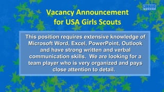 Vacancy Announcement 
for USA Girls Scouts 
This position requires extensive kknnoowwlleeddggee ooff 
MMiiccrroossoofftt WWoorrdd,, EExxcceell,, PPoowweerrPPooiinntt,, OOuuttllooookk 
aanndd hhaavvee ssttrroonngg wwrriitttteenn aanndd vveerrbbaall 
ccoommmmuunniiccaattiioonn sskkiillllss.. WWee aarree llooookkiinngg ffoorr aa 
tteeaamm ppllaayyeerr wwhhoo iiss vveerryy oorrggaanniizzeedd aanndd ppaayyss 
cclloossee aatttteennttiioonn ttoo ddeettaaiill.. 
 