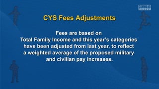 CCYYSS FFeeeess AAddjjuussttmmeennttss 
FFeeeess aarree bbaasseedd oonn 
TToottaall FFaammiillyy IInnccoommee aanndd tthhiiss yyeeaarr’’ss ccaatteeggoorriieess 
hhaavvee bbeeeenn aaddjjuusstteedd ffrroomm llaasstt yyeeaarr,, ttoo rreefflleecctt 
aa wweeiigghhtteedd aavveerraaggee ooff tthhee pprrooppoosseedd mmiilliittaarryy 
aanndd cciivviilliiaann ppaayy iinnccrreeaasseess.. 
 
