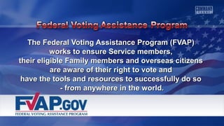The Federal Voting Assistance PPrrooggrraamm ((FFVVAAPP)) 
wwoorrkkss ttoo eennssuurree SSeerrvviiccee mmeemmbbeerrss,, 
tthheeiirr eelliiggiibbllee FFaammiillyy mmeemmbbeerrss aanndd oovveerrsseeaass cciittiizzeennss 
aarree aawwaarree ooff tthheeiirr rriigghhtt ttoo vvoottee aanndd 
hhaavvee tthhee ttoooollss aanndd rreessoouurrcceess ttoo ssuucccceessssffuullllyy ddoo ssoo 
-- ffrroomm aannyywwhheerree iinn tthhee wwoorrlldd.. 
 