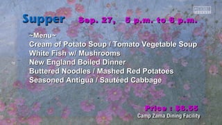 SSeepp.. 2277,, 55 pp..mm.. ttoo 66 pp..mm.. 
~~MMeennuu~~ 
CCrreeaamm ooff PPoottaattoo SSoouupp // TToommaattoo VVeeggeettaabbllee SSoouupp 
WWhhiittee FFiisshh ww// MMuusshhrroooommss 
NNeeww EEnnggllaanndd Booiilleedd DDiinnnneerr 
Buutttteerreedd NNooooddlleess // MMaasshheedd RReedd PPoottaattooeess 
SSeeaassoonneedd AAnnttiigguuaa // SSaauuttééeedd CCaabbbbaaggee 
PPrriiccee :: $$66..5555 
 