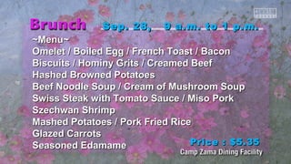 Sep. 28, 99 aa..mm.. ttoo 11 pp..mm.. 
~~MMeennuu~~ 
OOmmeelleett // Booiilleedd EEgggg // FFrreenncchh TTooaasstt // Baaccoonn 
Biissccuuiittss // HHoommiinnyy GGrriittss // CCrreeaammeedd Beeeeff 
HHaasshheedd Brroowwnneedd PPoottaattooeess 
Beeeeff NNooooddllee SSoouupp // CCrreeaamm ooff MMuusshhrroooomm SSoouupp 
SSwwiissss SStteeaakk wwiitthh TToommaattoo SSaauuccee // MMiissoo PPoorrkk 
SSzzeecchhwwaann SShhrriimmpp 
MMaasshheedd PPoottaattooeess // PPoorrkk FFrriieedd RRiiccee 
GGllaazzeedd CCaarrrroottss 
SSeeaassoonneedd EEddaammaammee 
PPrriiccee :: $$55..3355 
 