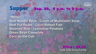 Sep. 28, 55 pp..mm.. ttoo 66 pp..mm.. 
~~MMeennuu~~ 
Beeeeff NNooooddllee SSoouupp // CCrreeaamm ooff MMuusshhrroooomm SSoouupp 
Beeeeff PPoott RRooaasstt // CCaajjuunn Baallkkeedd FFiisshh 
SStteeaammeedd RRiiccee // LLyyoonnnnaaiissee PPoottaattooeess 
GGrreeeenn Beeaann CCaasssseerroollee 
CCoorrnn oonn tthhee CCoobb 
PPrriiccee :: $$66..5555 
 