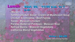 SSeepptt.. 2299,, 1111::3300 aa..mm.. ttoo 11 
pp..mm.. 
~~MMeennuu~~ 
TToorrttiillllaa CChhiicckkeenn SSoouupp // CCrreeaamm ooff MMuusshhrroooomm SSoouupp 
CChhiicckkeenn EEnncchhiillaaddaass // Beeeeff FFaajjiittaass 
TTaaccooss // MMeexxiiccaann CChhiicckkeenn 
PPaarrsslleeyy Buutttteerreedd PPoottaattooeess // MMeexxiiccaann RRiiccee 
RReeffrriieedd Beeaannss // MMeexxiiccaann VVeeggeettaabblleess 
CCaalliiffoorrnniiaa Blleenndd VVeeggeettaabblleess 
PPrriiccee :: $$44..6655 
 