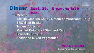 SSeepptt.. 2299,, 55 pp..mm.. ttoo 66::3300 
pp..mm.. 
~~MMeennuu~~ 
TToorrttiillllaa CChhiicckkeenn SSoouupp // CCrreeaamm ooff MMuusshhrroooomm SSoouupp 
BBQQ Beeeeff Brriisskkeett 
TTuurrkkeeyy AAllaa KKiinngg 
MMaasshheedd PPoottaattooeess // SStteeaammeedd RRiiccee 
Brruusssseellss SSpprroouuttss 
SSeeaassoonneedd MMiixxeedd VVeeggeettaabblleess 
PPrriiccee :: $$44..6655 
 