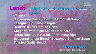 SSeepptt.. 3300,, 1111::3300 aa..mm.. ttoo 11 
pp..mm.. 
~~MMeennuu~~ 
MMiinneessttrroonnee SSoouupp // CCrreeaamm ooff Brrooccccoollii SSoouupp 
LLaassaaggnnaa // SSppiinnaacchh LLaassaaggnnaa 
HHeerrbbeedd Baakkeedd CCoorrnniisshh HHeennss 
SSppaagghheettttii wwiitthh MMeeaatt SSaauuccee // MMaarriinnaarraa 
GGaarrlliicc RRooaasstteedd PPoottaattooeess // PPrriimmaavveerraa RRiiccee 
SSeeaassoonneedd IIttaalliiaann Blleenndd // SSeeaassoonneedd SSuummmmeerr SSqquuaasshh 
TTooaasstteedd GGaarrlliicc Brreeaadd 
PPrriiccee :: $$44..6655 
 