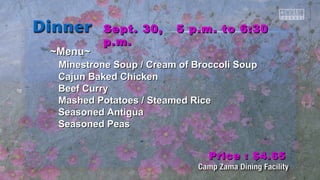 SSeepptt.. 3300,, 55 pp..mm.. ttoo 66::3300 
pp..mm.. 
~~MMeennuu~~ 
MMiinneessttrroonnee SSoouupp // CCrreeaamm ooff Brrooccccoollii SSoouupp 
CCaajjuunn Baakkeedd CChhiicckkeenn 
Beeeeff CCuurrrryy 
MMaasshheedd PPoottaattooeess // SStteeaammeedd RRiiccee 
SSeeaassoonneedd AAnnttiigguuaa 
SSeeaassoonneedd PPeeaass 
PPrriiccee :: $$44..6655 
 