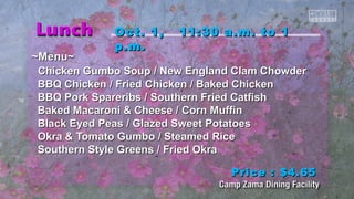 OOcctt.. 11,, 1111::3300 aa..mm.. ttoo 11 
pp..mm.. 
~~MMeennuu~~ 
CChhiicckkeenn GGuummbboo SSoouupp // NNeeww EEnnggllaanndd CCllaamm CChhoowwddeerr 
BBQQ CChhiicckkeenn // FFrriieedd CChhiicckkeenn // Baakkeedd CChhiicckkeenn 
BBQQ PPoorrkk SSppaarreerriibbss // SSoouutthheerrnn FFrriieedd CCaattffiisshh 
Baakkeedd MMaaccaarroonnii && CChheeeessee // CCoorrnn MMuuffffiinn 
Bllaacckk EEyyeedd PPeeaass // GGllaazzeedd SSwweeeett PPoottaattooeess 
OOkkrraa && TToommaattoo GGuummbboo // SStteeaammeedd RRiiccee 
SSoouutthheerrnn SSttyyllee GGrreeeennss // FFrriieedd OOkkrraa 
PPrriiccee :: $$44..6655 
 