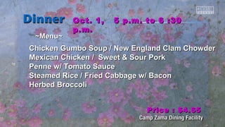 ~~MMeennuu~~ 
OOcctt.. 11,, 55 pp..mm.. ttoo 66 ::3300 
pp..mm.. 
CChhiicckkeenn GGuummbboo SSoouupp // NNeeww EEnnggllaanndd CCllaamm CChhoowwddeerr 
MMeexxiiccaann CChhiicckkeenn // SSwweeeett && SSoouurr PPoorrkk 
PPeennnnee ww// TToommaattoo SSaauuccee 
SStteeaammeedd RRiiccee // FFrriieedd CCaabbbbaaggee ww// Baaccoonn 
HHeerrbbeedd Brrooccccoollii 
PPrriiccee :: $$44..6655 
 