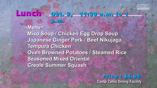 OOcctt.. 22,, 1111::3300 aa..mm.. ttoo 11 
pp..mm.. 
~~MMeennuu~~ 
MMiissoo SSoouupp // CChhiicckkeenn EEgggg DDrroopp SSoouupp 
JJaappaanneessee GGiinnggeerr PPoorrkk // Beeeeff NNiikkuujjaaggaa 
TTeemmppuurraa CChhiicckkeenn 
OOvveenn Brroowwnneedd PPoottaattooeess // SStteeaammeedd RRiiccee 
SSeeaassoonneedd MMiixxeedd OOrriieennttaall 
CCrreeoollee SSuummmmeerr SSqquuaasshh 
PPrriiccee :: $$44..6655 
 