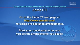 CCaammpp ZZaammaa OOuuttddoooorr RReeccrreeaattiioonn && LLeeiissuurree TTrraavveell SSeerrvviicceess 
ZZaammaa IITTTT 
Go to the Zama IITTTT wweebb ppaaggee aatt 
hhttttpp::////wwwwww..zzaammaaiitttt..ccoomm// 
ffoorr ssoommee pprree--ddeessiiggnneedd aarrrraannggeemmeennttss.. 
BBooookk yyoouurr ttrraavveell eeaarrllyy ttoo bbee ssuurree 
yyoouu ggeett tthhee aarrrraannggeemmeennttss yyoouu ddeessiirree.. 
 