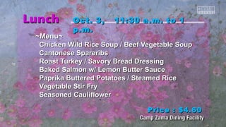 OOcctt.. 33,, 1111::3300 aa..mm.. ttoo 11 
pp..mm.. 
~~MMeennuu~~ 
CChhiicckkeenn WWiilldd RRiiccee SSoouupp // Beeeeff VVeeggeettaabbllee SSoouupp 
CCaannttoonneessee SSppaarreerriibbss 
RRooaasstt TTuurrkkeeyy // SSaavvoorryy Brreeaadd DDrreessssiinngg 
Baakkeedd SSaallmmoonn ww// LLeemmoonn Buutttteerr SSaauuccee 
PPaapprriikkaa Buutttteerreedd PPoottaattooeess // SStteeaammeedd RRiiccee 
VVeeggeettaabbllee SSttiirr FFrryy 
SSeeaassoonneedd CCaauulliifflloowweerr 
PPrriiccee :: $$44..6600 
 