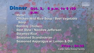 ~~MMeennuu~~ 
OOcctt.. 33,, 55 pp..mm.. ttoo 66 ::3300 
pp..mm.. 
CChhiicckkeenn WWiilldd RRiiccee SSoouupp // Beeeeff VVeeggeettaabbllee 
SSoouupp 
Boommbbaayy CChhiicckkeenn 
Beeeeff SStteeww // NNooooddlleess JJeeffffeerrssoonn 
SStteeaammeedd RRiiccee 
SSeeaassoonneedd SSccaannddiinnaavviiaann 
SSeeaassoonneedd AAssppaarraagguuss ww// LLeemmoonn && DDiillll 
PPrriiccee :: $$44..6655 
 