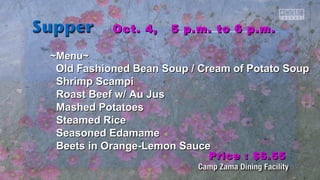 OOcctt.. 44,, 55 pp..mm.. ttoo 66 pp..mm.. 
~~MMeennuu~~ 
OOlldd FFaasshhiioonneedd Beeaann SSoouupp // CCrreeaamm ooff PPoottaattoo SSoouupp 
SShhrriimmpp SSccaammppii 
RRooaasstt Beeeeff ww// AAuu JJuuss 
MMaasshheedd PPoottaattooeess 
SStteeaammeedd RRiiccee 
SSeeaassoonneedd EEddaammaammee 
Beeeettss iinn OOrraannggee--LLeemmoonn SSaauuccee 
PPrriiccee :: $$66..5555 
 