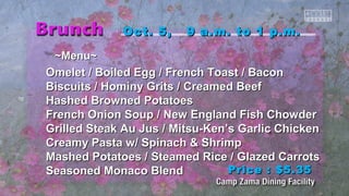 ~~MMeennuu~~ 
OOcctt.. 55,, 99 aa..mm.. ttoo 11 pp..mm.. 
OOmmeelleett // Booiilleedd EEgggg // FFrreenncchh TTooaasstt // Baaccoonn 
Biissccuuiittss // HHoommiinnyy GGrriittss // CCrreeaammeedd Beeeeff 
HHaasshheedd Brroowwnneedd PPoottaattooeess 
FFrreenncchh OOnniioonn SSoouupp // NNeeww EEnnggllaanndd FFiisshh CChhoowwddeerr 
GGrriilllleedd SStteeaakk AAuu JJuuss // MMiittssuu--KKeenn’’ss GGaarrlliicc CChhiicckkeenn 
CCrreeaammyy PPaassttaa ww// SSppiinnaacchh && SShhrriimmpp 
MMaasshheedd PPoottaattooeess // SStteeaammeedd RRiiccee // GGllaazzeedd CCaarrrroottss 
SSeeaassoonneedd MMoonnaaccoo Blleenndd 
PPrriiccee :: $$55..3355 
 