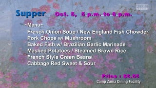 ~~MMeennuu~~ 
OOcctt.. 55,, 55 pp..mm.. ttoo 66 pp..mm.. 
FFrreenncchh OOnniioonn SSoouupp // NNeeww EEnnggllaanndd FFiisshh CChhoowwddeerr 
PPoorrkk CChhooppss ww// MMuusshhrroooomm 
Baakkeedd FFiisshh ww// Brraazziilliiaann GGaarrlliicc MMaarriinnaaddee 
MMaasshheedd PPoottaattooeess // SStteeaammeedd Brroowwnn RRiiccee 
FFrreenncchh SSttyyllee GGrreeeenn Beeaannss 
CCaabbbbaaggee RReedd SSwweeeett && SSoouurr 
PPrriiccee :: $$66..5555 
 