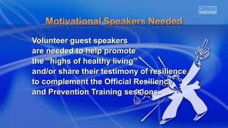 VVoolluunntteeeerr gguueesstt ssppeeaakkeerrss 
aarree nneeeeddeedd ttoo hheellpp pprroommoottee 
tthhee ““hhiigghhss ooff hheeaalltthhyy lliivviinngg”” 
aanndd//oorr sshhaarree tthheeiirr tteessttiimmoonnyy ooff rreessiilliieennccee 
ttoo ccoommpplleemmeenntt tthhee OOffffiicciiaall RReessiilliieennccee 
aanndd PPrreevveennttiioonn TTrraaiinniinngg sseessssiioonnss.. 
 
