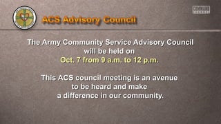 The Army Community Service AAddvviissoorryy CCoouunncciill 
wwiillll bbee hheelldd oonn 
OOcctt.. 77 ffrroomm 99 aa..mm.. ttoo 1122 pp..mm.. 
TThhiiss AACCSS ccoouunncciill mmeeeettiinngg iiss aann aavveennuuee 
ttoo bbee hheeaarrdd aanndd mmaakkee 
aa ddiiffffeerreennccee iinn oouurr ccoommmmuunniittyy.. 
 