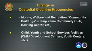 CChhaannggee iinn 
CCuussttooddiiaall CClleeaanniinngg FFrreeqquueenncciieess 
-- Morale, Welfare and Recreation ““CCoommmmuunniittyy 
BBuuiillddiinnggss”” ((CCaammpp ZZaammaa CCoommmmuunniittyy CClluubb,, 
BBoowwlliinngg CCeenntteerr,, eettcc..)) 
-- CChhiilldd,, YYoouutthh aanndd SScchhooooll SSeerrvviicceess ffaacciilliittiieess 
((CChhiilldd DDeevveellooppmmeenntt CCeenntteerrss,, YYoouutthh CCeenntteerrss,, 
eettcc..)) 
 