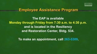 EEmmppllooyyeeee AAssssiissttaannccee PPrrooggrraamm 
The EAP is available 
Monday through Friday from 7:30 a.m. to 4:30 p.m. 
and is located in the Resiliency 
and Restoration Center, Bldg. 534. 
To make an appointment, call 263-5309. 
 