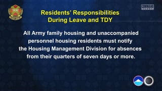 RReessiiddeennttss’’ RReessppoonnssiibbiilliittiieess 
DDuurriinngg LLeeaavvee aanndd TTDDYY 
All Army family housing and unaccompanied 
personnel housing residents must notify 
the Housing Management Division for absences 
from their quarters of seven days or more. 
 