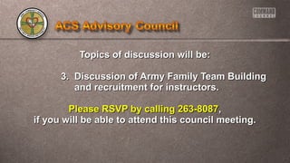 Topics of ddiissccuussssiioonn wwiillll bbee:: 
33.. DDiissccuussssiioonn ooff AArrmmyy FFaammiillyy TTeeaamm BBuuiillddiinngg 
aanndd rreeccrruuiittmmeenntt ffoorr iinnssttrruuccttoorrss.. 
PPlleeaassee RRSSVVPP bbyy ccaalllliinngg 226633--88008877,, 
iiff yyoouu wwiillll bbee aabbllee ttoo aatttteenndd tthhiiss ccoouunncciill mmeeeettiinngg.. 
 