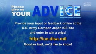 Provide your input or feedback online at the 
U.S. Army Garrison Japan ICE site 
and enter to win a prize! 
hhttttpp::////iiccee..ddiissaa..mmiill 
GGoooodd oorr bbaadd,, wwee’’dd lliikkee ttoo kknnooww!! 
 