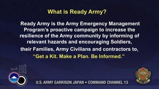 What is Ready Army? 
Ready Army is the Army Emergency Management 
Program’s proactive campaign to increase the 
resilience of the Army community by informing of 
relevant hazards and encouraging Soldiers, 
their Families, Army Civilians and contractors to, 
“Get a Kit. Make a Plan. Be Informed.” 
 