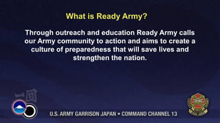 What is Ready Army? 
Through outreach and education Ready Army calls 
our Army community to action and aims to create a 
culture of preparedness that will save lives and 
strengthen the nation. 
 