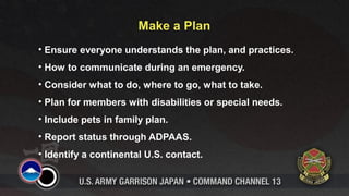 Make a Plan 
• Ensure everyone understands the plan, and practices. 
• How to communicate during an emergency. 
• Consider what to do, where to go, what to take. 
• Plan for members with disabilities or special needs. 
• Include pets in family plan. 
• Report status through ADPAAS. 
• Identify a continental U.S. contact. 
 