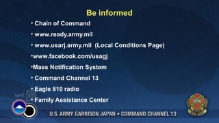 Be informed 
• Chain of Command 
• www.ready.army.mil 
• www.usarj.army.mil (Local Conditions Page) 
•www.facebook.com/usagj 
•Mass Notification System 
• Command Channel 13 
• Eagle 810 radio 
• Family Assistance Center 
 