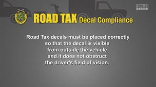 Road Tax decals must bbee ppllaacceedd ccoorrrreeccttllyy 
ssoo tthhaatt tthhee ddeeccaall iiss vviissiibbllee 
ffrroomm oouuttssiiddee tthhee vveehhiiccllee 
aanndd iitt ddooeess nnoott oobbssttrruucctt 
tthhee ddrriivveerr''ss ffiieelldd ooff vviissiioonn.. 
 
