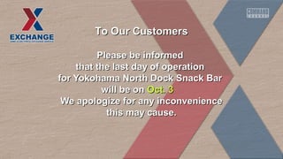 TToo OOuurr CCuussttoommeerrss 
PPlleeaassee bbee iinnffoorrmmeedd 
tthhaatt tthhee llaasstt ddaayy ooff ooppeerraattiioonn 
ffoorr YYookkoohhaammaa NNoorrtthh DDoocckk SSnnaacckk BBaarr 
wwiillll bbee oonn OOcctt.. 33 
WWee aappoollooggiizzee ffoorr aannyy iinnccoonnvveenniieennccee 
tthhiiss mmaayy ccaauussee.. 
 