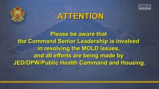 AATTTTEENNTTIIOONN 
PPlleeaassee bbee aawwaarree tthhaatt 
tthhee CCoommmmaanndd SSeenniioorr LLeeaaddeerrsshhiipp iiss iinnvvoollvveedd 
iinn rreessoollvviinngg tthhee MMOOLLDD iissssuueess,, 
aanndd aallll eeffffoorrttss aarree bbeeiinngg mmaaddee bbyy 
JJEEDD//DDPPWW//PPuubblliicc HHeeaalltthh CCoommmmaanndd aanndd HHoouussiinngg.. 
 