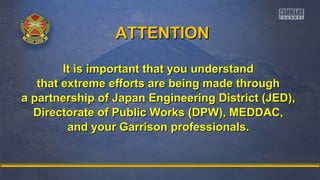 AATTTTEENNTTIIOONN 
It is important tthhaatt yyoouu uunnddeerrssttaanndd 
tthhaatt eexxttrreemmee eeffffoorrttss aarree bbeeiinngg mmaaddee tthhrroouugghh 
aa ppaarrttnneerrsshhiipp ooff JJaappaann EEnnggiinneeeerriinngg DDiissttrriicctt ((JJEEDD)),, 
DDiirreeccttoorraattee ooff PPuubblliicc WWoorrkkss ((DDPPWW)),, MMEEDDDDAACC,, 
aanndd yyoouurr GGaarrrriissoonn pprrooffeessssiioonnaallss.. 
 