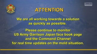 AATTTTEENNTTIIOONN 
We are all working ttoowwaarrddss aa ssoolluuttiioonn 
aass qquuiicckkllyy aass ppoossssiibbllee.. 
PPlleeaassee ccoonnttiinnuuee ttoo mmoonniittoorr 
UUSS AArrmmyy GGaarrrriissoonn JJaappaann ffaaccee bbooookk ppaaggee 
aanndd tthhee CCoommmmaanndd CChhaannnneell 
ffoorr rreeaall ttiimmee uuppddaatteess oonn tthhee mmoolldd ssiittuuaattiioonn.. 
 