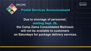 Due to shortage ooff ppeerrssoonnnneell,, 
ssttaarrttiinngg SSeepptt.. 2200,, 
tthhee CCaammpp ZZaammaa CCoonnssoolliiddaatteedd MMaaiillrroooomm 
wwiillll nnoott bbee aavvaaiillaabbllee ttoo ccuussttoommeerrss 
oonn SSaattuurrddaayyss ffoorr ppaacckkaaggee ddeelliivveerryy sseerrvviicceess.. 
 