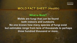WWhhaatt iiss MMoolldd?? 
Molds are fungi tthhaatt ccaann bbee ffoouunndd 
bbootthh iinnddoooorrss aanndd oouuttddoooorrss.. 
NNoo oonnee kknnoowwss hhooww mmaannyy ssppeecciieess ooff ffuunnggii eexxiisstt 
bbuutt eessttiimmaatteess rraannggee ffrroomm tteennss ooff tthhoouussaannddss ttoo ppeerrhhaappss 
tthhrreeee hhuunnddrreedd tthhoouussaanndd oorr mmoorree.. 
 