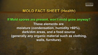 IIff MMoolldd ssppoorreess aarree pprreesseenntt,, wwoonn’’tt mmoolldd ggrrooww aannyywwaayy?? 
TThheessee eelleemmeennttss aarree 
mmooiissttuurree ((ccoonnddeennssaattiioonn,, hhuummiiddiittyy >>6600%%)),, 
ddaarrkk//ddiimm aarreeaass,, aanndd aa ffoooodd ssoouurrccee 
((ggeenneerraallllyy aannyy oorrggaanniicc mmaatteerriiaall ssuucchh aass ccllootthhiinngg,, 
wwaallllss,, ffuurrnniittuurree)).. 
 