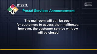 The mailroom wwiillll ssttiillll bbee ooppeenn 
ffoorr ccuussttoommeerrss ttoo aacccceessss tthheeiirr mmaaiillbbooxxeess;; 
hhoowweevveerr,, tthhee ccuussttoommeerr sseerrvviiccee wwiinnddooww 
wwiillll bbee cclloosseedd.. 
 