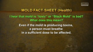 II hheeaarr tthhaatt mmoolldd iiss ““ttooxxiicc”” oorr ““BBllaacckk MMoolldd”” iiss bbaadd?? 
WWhhaatt ddooeess tthhiiss mmeeaann?? 
Even if the mold is pprroodduucciinngg ttooxxiinnss,, 
aa ppeerrssoonn mmuusstt bbrreeaatthhee 
iinn aa ssuuffffiicciieenntt ddoossee ttoo bbee aaffffeecctteedd.. 
 
