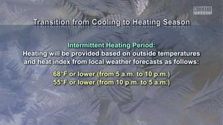 Intermittent Heating Period:
Heating will be provided based on outside temperatures
and heat index from local weather forecasts as follows:
68°F or lower (from 5 a.m. to 10 p.m.)
55°F or lower (from 10 p.m. to 5 a.m.)
 