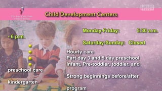 Monday-Friday: 5:30 a.m.
- 6 p.m.
Saturday-Sunday: Closed
Hourly care
Part day 3 and 5 day preschool
Infant, Pre-toddler, toddler, and
preschool care
Strong beginnings before/after
kindergarten
program
 